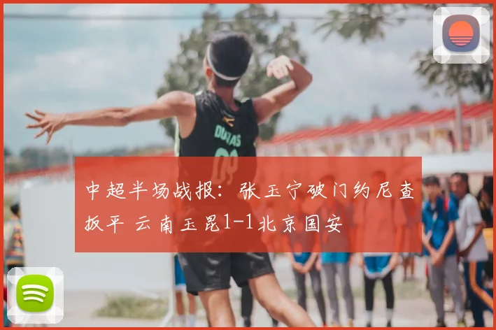 中超半场战报：张玉宁破门约尼查扳平 云南玉昆1-1北京国安