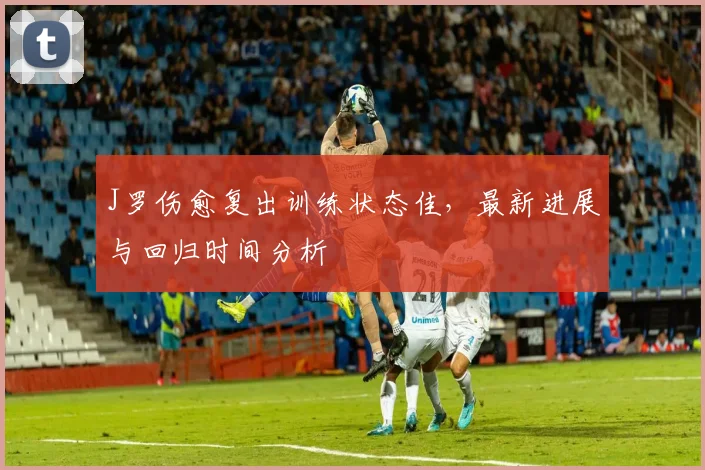 J罗伤愈复出训练状态佳,最新进展与回归时间分析