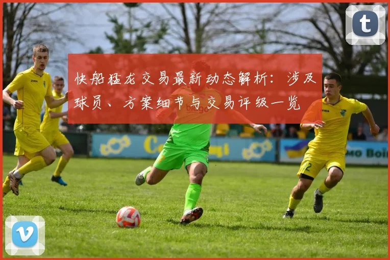 快船猛龙交易最新动态解析：涉及球员、方案细节与交易评级一览
