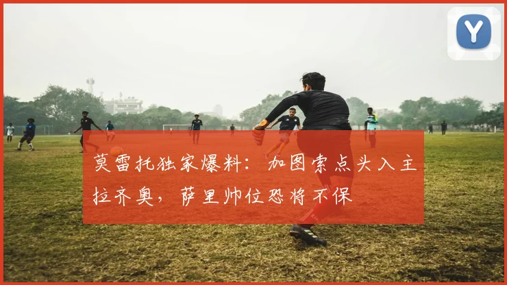 莫雷托独家爆料：加图索点头入主拉齐奥，萨里帅位恐将不保