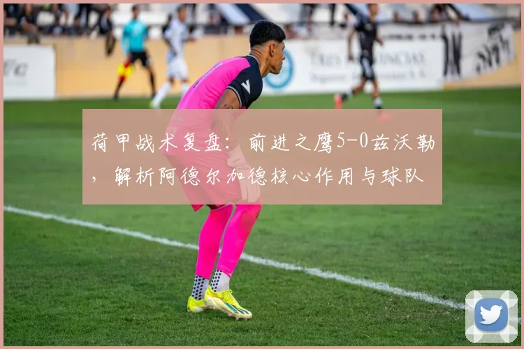 荷甲战术复盘：前进之鹰5-0兹沃勒，解析阿德尔加德核心作用与球队制胜关键