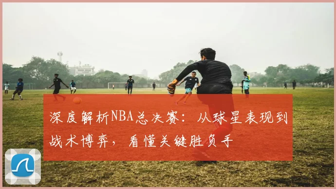 深度解析NBA总决赛:从球星表现到战术博弈,看懂关键胜负手